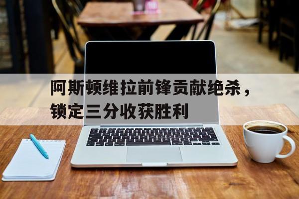 阿斯顿维拉前锋贡献绝杀，锁定三分收获胜利